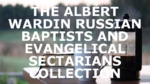THE ALBERT WARDIN RUSSIAN BAPTISTS AND EVANGELICAL SECTARIANS COLLECTION