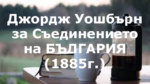 Джордж Уошбърн за Съединението на БЪЛГАРИЯ (1885г.)
